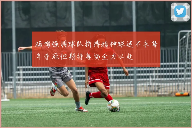 杨鸣强调球队拼搏精神球迷不求每年夺冠但期待每场全力以赴