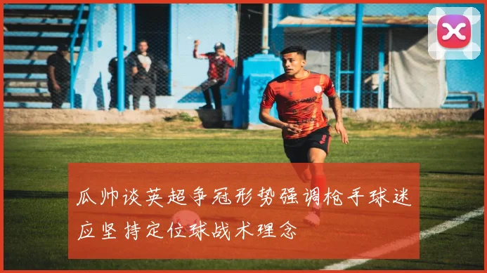 瓜帅谈英超争冠形势强调枪手球迷应坚持定位球战术理念