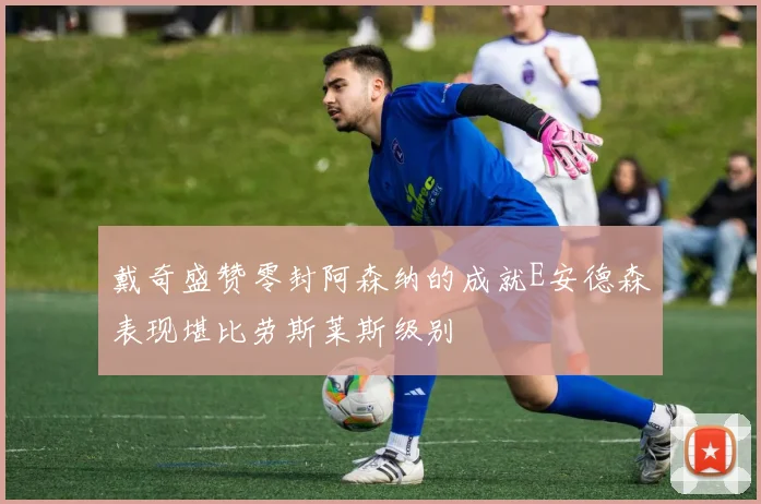 戴奇盛赞零封阿森纳的成就E安德森表现堪比劳斯莱斯级别