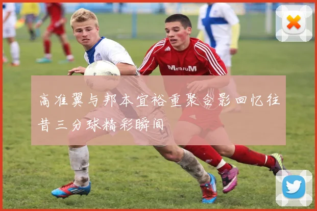 高准翼与邦本宜裕重聚合影回忆往昔三分球精彩瞬间