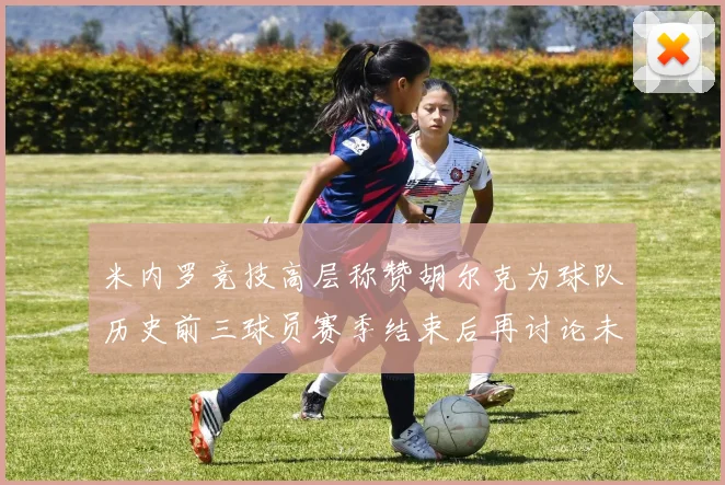 米内罗竞技高层称赞胡尔克为球队历史前三球员赛季结束后再讨论未来计划