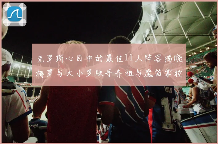 克罗斯心目中的最佳11人阵容揭晓梅罗与大小罗联手齐祖与魔笛掌控中场
