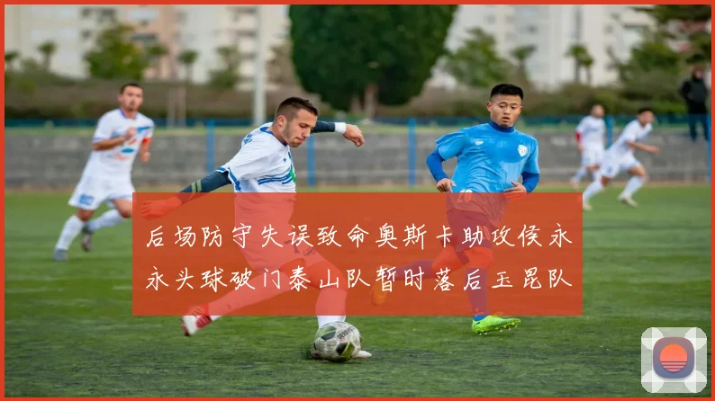 后场防守失误致命奥斯卡助攻侯永永头球破门泰山队暂时落后玉昆队