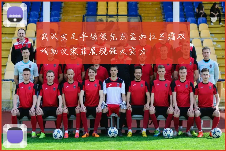 武汉女足半场领先东孟加拉王霜双响助攻宋菲展现强大实力