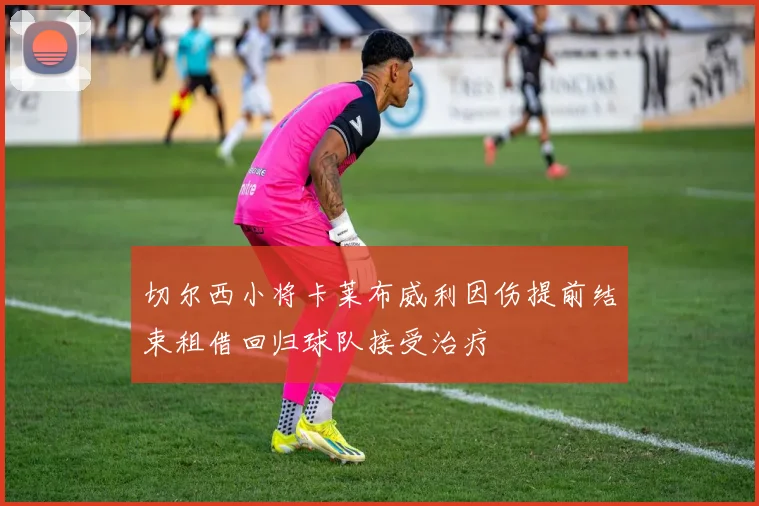 切尔西小将卡莱布威利因伤提前结束租借回归球队接受治疗