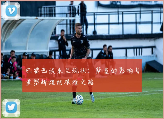 巴雷西谈米兰现状：萨基的影响与重塑辉煌的艰难之路