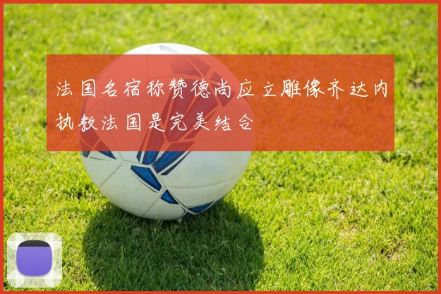 法国名宿称赞德尚应立雕像齐达内执教法国是完美结合