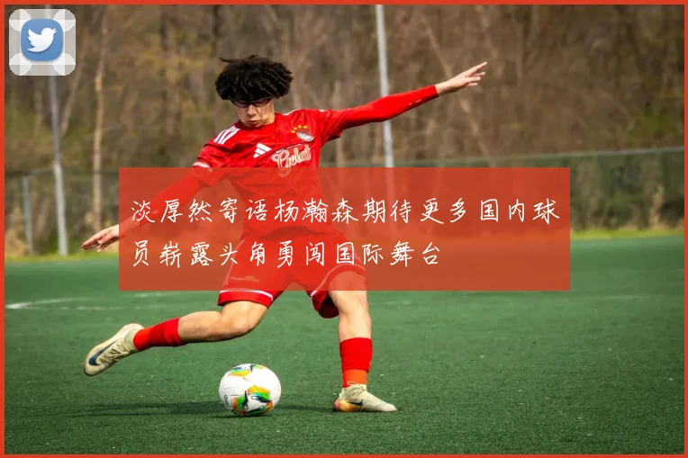 淡厚然寄语杨瀚森期待更多国内球员崭露头角勇闯国际舞台