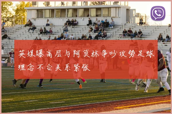英媒曝高层与阿莫林争吵攻势足球理念不合关系紧张