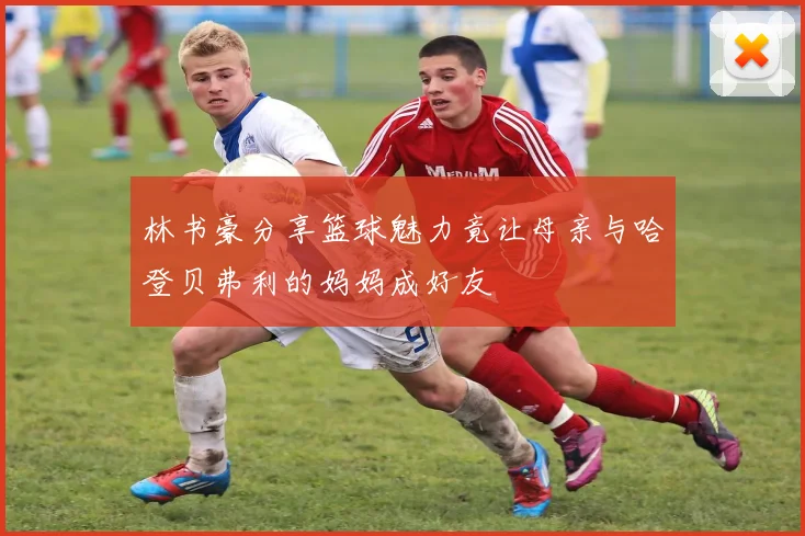 林书豪分享篮球魅力竟让母亲与哈登贝弗利的妈妈成好友