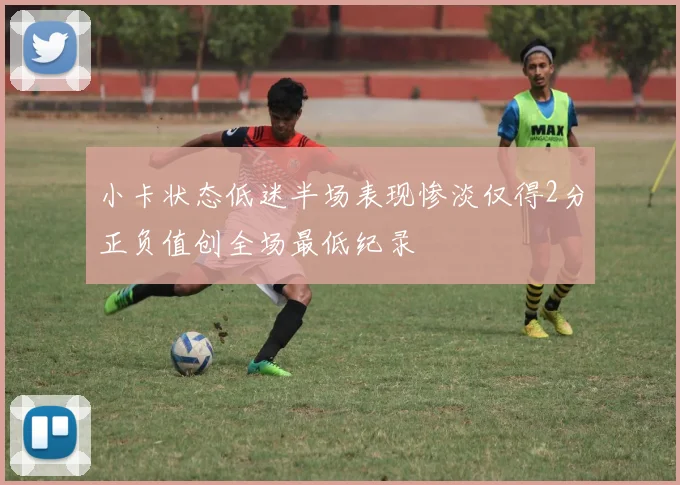 小卡状态低迷半场表现惨淡仅得2分正负值创全场最低纪录