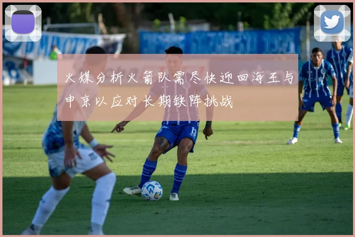 火媒分析火箭队需尽快迎回海王与申京以应对长期缺阵挑战