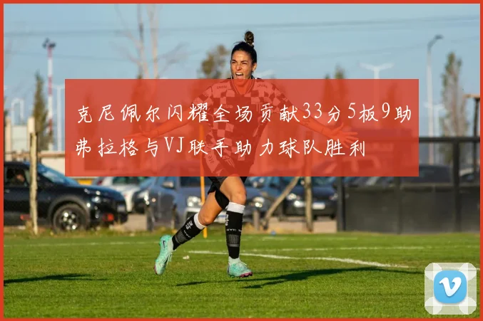 克尼佩尔闪耀全场贡献33分5板9助弗拉格与VJ联手助力球队胜利