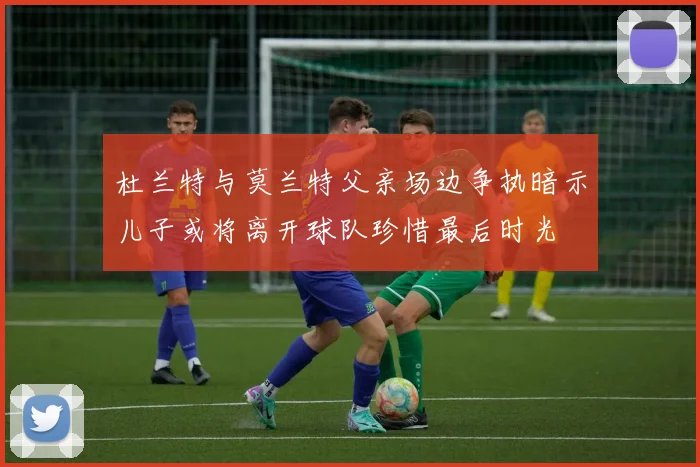 杜兰特与莫兰特父亲场边争执暗示儿子或将离开球队珍惜最后时光