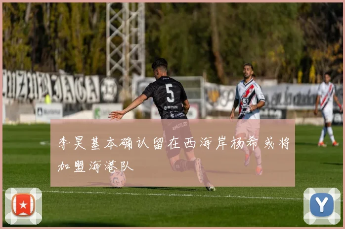 李昊基本确认留在西海岸杨希或将加盟海港队
