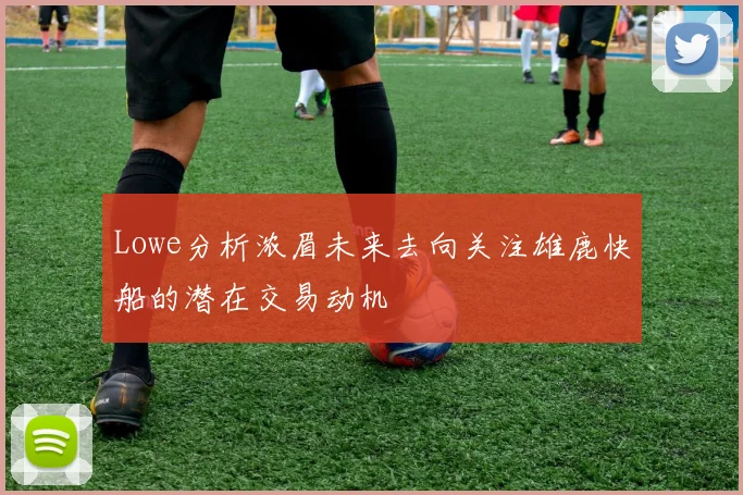 Lowe分析浓眉未来去向关注雄鹿快船的潜在交易动机