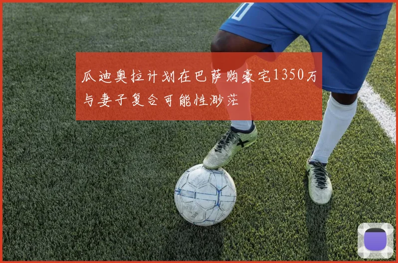 瓜迪奥拉计划在巴萨购豪宅1350万与妻子复合可能性渺茫