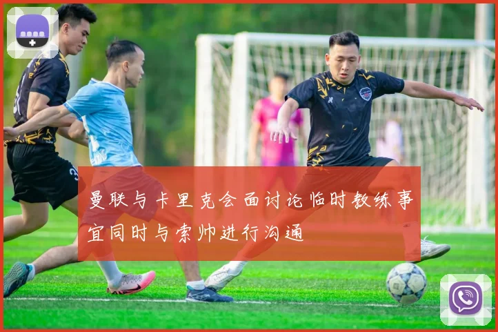 曼联与卡里克会面讨论临时教练事宜同时与索帅进行沟通