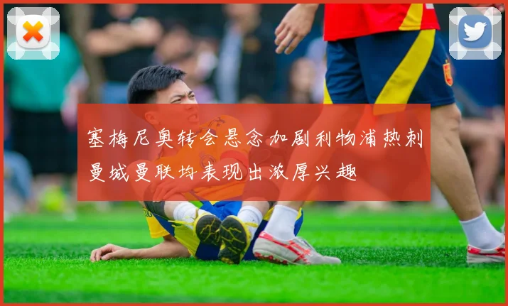 塞梅尼奥转会悬念加剧利物浦热刺曼城曼联均表现出浓厚兴趣