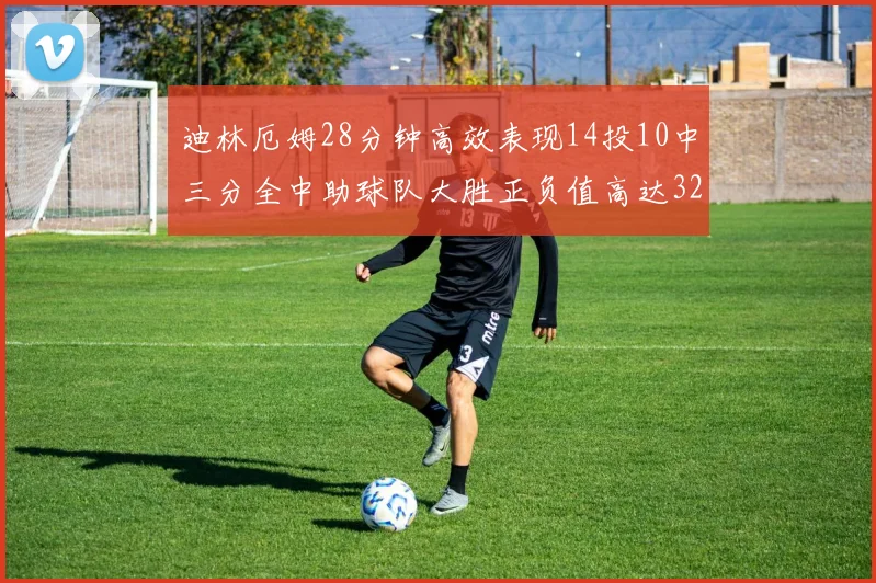 迪林厄姆28分钟高效表现14投10中三分全中助球队大胜正负值高达32